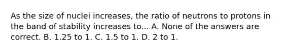 As the size of nuclei increases, the ratio of neutrons to protons in the band of stability increases to... A. None of the answers are correct. B. 1.25 to 1. C. 1.5 to 1. D. 2 to 1.