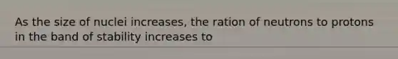 As the size of nuclei increases, the ration of neutrons to protons in the band of stability increases to