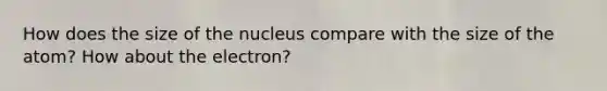 How does the size of the nucleus compare with the size of the atom? How about the electron?