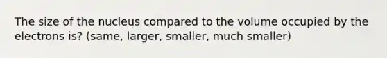 The size of the nucleus compared to the volume occupied by the electrons is? (same, larger, smaller, much smaller)