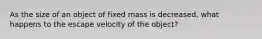 As the size of an object of fixed mass is decreased, what happens to the escape velocity of the object?