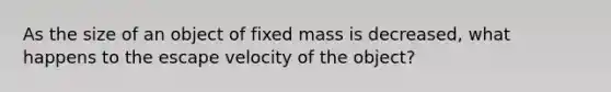 As the size of an object of fixed mass is decreased, what happens to the escape velocity of the object?