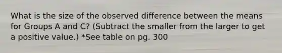 What is the size of the observed difference between the means for Groups A and C? (Subtract the smaller from the larger to get a positive value.) *See table on pg. 300