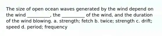 The size of open ocean waves generated by the wind depend on the wind __________, the __________ of the wind, and the duration of the wind blowing. a. strength; fetch b. twice; strength c. drift; speed d. period; frequency