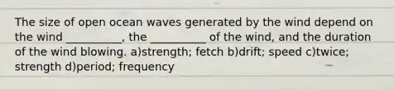 The size of open ocean waves generated by the wind depend on the wind __________, the __________ of the wind, and the duration of the wind blowing. a)strength; fetch b)drift; speed c)twice; strength d)period; frequency