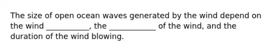 The size of open ocean waves generated by the wind depend on the wind ___________, the ____________ of the wind, and the duration of the wind blowing.