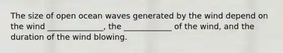 The size of open ocean waves generated by the wind depend on the wind ______________, the ____________ of the wind, and the duration of the wind blowing.