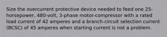 Size the overcurrent protective device needed to feed one 25-horsepower, 480-volt, 3-phase motor-compressor with a rated load current of 42 amperes and a branch-circuit selection current (BCSC) of 45 amperes when starting current is not a problem.