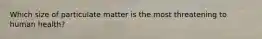 Which size of particulate matter is the most threatening to human health?