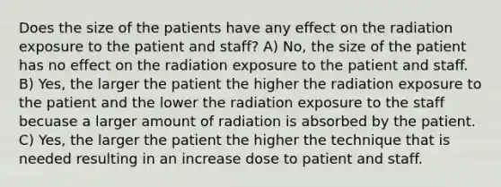 Does the size of the patients have any effect on the radiation exposure to the patient and staff? A) No, the size of the patient has no effect on the radiation exposure to the patient and staff. B) Yes, the larger the patient the higher the radiation exposure to the patient and the lower the radiation exposure to the staff becuase a larger amount of radiation is absorbed by the patient. C) Yes, the larger the patient the higher the technique that is needed resulting in an increase dose to patient and staff.