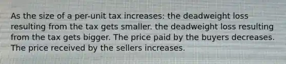 As the size of a per-unit tax increases: the deadweight loss resulting from the tax gets smaller. the deadweight loss resulting from the tax gets bigger. The price paid by the buyers decreases. The price received by the sellers increases.