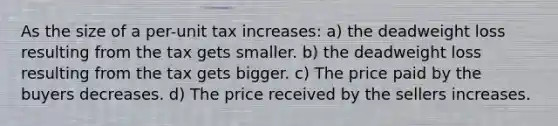 As the size of a per-unit tax increases: a) the deadweight loss resulting from the tax gets smaller. b) the deadweight loss resulting from the tax gets bigger. c) The price paid by the buyers decreases. d) The price received by the sellers increases.