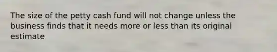 The size of the petty cash fund will not change unless the business finds that it needs more or less than its original estimate