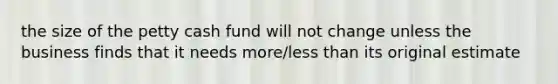 the size of the petty cash fund will not change unless the business finds that it needs more/less than its original estimate