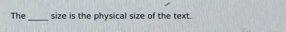 The _____ size is the physical size of the text.