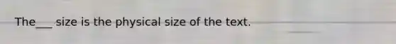 The___ size is the physical size of the text.