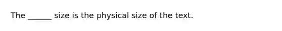 The ______ size is the physical size of the text.