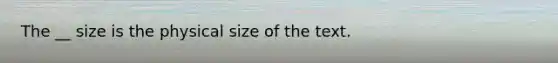 The __ size is the physical size of the text.