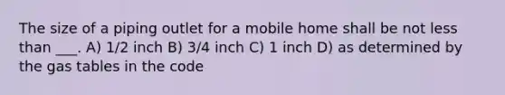 The size of a piping outlet for a mobile home shall be not less than ___. A) 1/2 inch B) 3/4 inch C) 1 inch D) as determined by the gas tables in the code