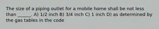 The size of a piping outlet for a mobile home shall be not less than ______. A) 1/2 inch B) 3/4 inch C) 1 inch D) as determined by the gas tables in the code