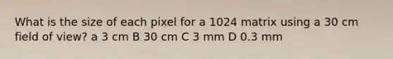 What is the size of each pixel for a 1024 matrix using a 30 cm field of view? a 3 cm B 30 cm C 3 mm D 0.3 mm