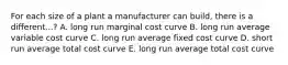 For each size of a plant a manufacturer can build, there is a different...? A. long run marginal cost curve B. long run average variable cost curve C. long run average fixed cost curve D. short run average total cost curve E. long run average total cost curve