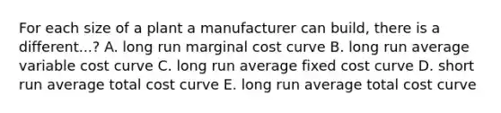 For each size of a plant a manufacturer can build, there is a different...? A. long run marginal cost curve B. long run average variable cost curve C. long run average fixed cost curve D. short run average total cost curve E. long run average total cost curve