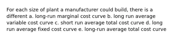 For each size of plant a manufacturer could build, there is a different a. long-run marginal cost curve b. long run average variable cost curve c. short run average total cost curve d. long run average fixed cost curve e. long-run average total cost curve