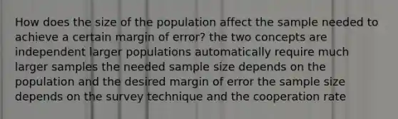 How does the size of the population affect the sample needed to achieve a certain margin of error? the two concepts are independent larger populations automatically require much larger samples the needed sample size depends on the population and the desired margin of error the sample size depends on the survey technique and the cooperation rate