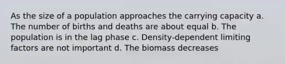 As the size of a population approaches the carrying capacity a. The number of births and deaths are about equal b. The population is in the lag phase c. Density-dependent limiting factors are not important d. The biomass decreases