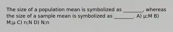 The size of a population mean is symbolized as ________, whereas the size of a sample mean is symbolized as ________. A) μ;M B) M;μ C) n;N D) N;n