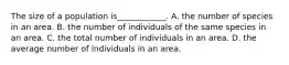 The size of a population is____________. A. the number of species in an area. B. the number of individuals of the same species in an area. C. the total number of individuals in an area. D. the average number of individuals in an area.
