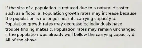 If the size of a population is reduced due to a natural disaster such as a flood, a. Population growth rates may increase because the population is no longer near its carrying capacity b. Population growth rates may decrease bc individuals have trouble finding mates c. Population rates may remain unchanged if the population was already well bellow the carrying capacity d. All of the above