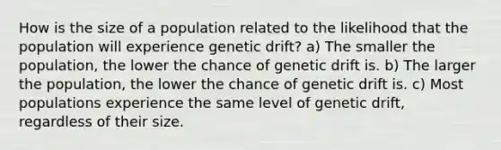 How is the size of a population related to the likelihood that the population will experience genetic drift? a) The smaller the population, the lower the chance of genetic drift is. b) The larger the population, the lower the chance of genetic drift is. c) Most populations experience the same level of genetic drift, regardless of their size.