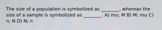 The size of a population is symbolized as ________, whereas the size of a sample is symbolized as ________. A) mu; M B) M; mu C) n; N D) N; n