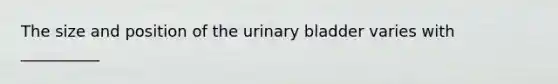 The size and position of the urinary bladder varies with __________