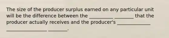 The size of the producer surplus earned on any particular unit will be the difference between the __________ ________ that the producer actually receives and the producer's ______________ _________________ ________.