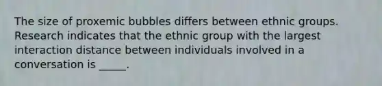 The size of proxemic bubbles differs between ethnic groups. Research indicates that the ethnic group with the largest interaction distance between individuals involved in a conversation is _____.