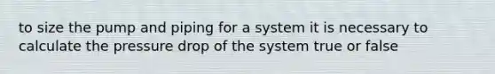 to size the pump and piping for a system it is necessary to calculate the pressure drop of the system true or false