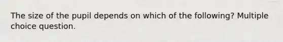 The size of the pupil depends on which of the following? Multiple choice question.