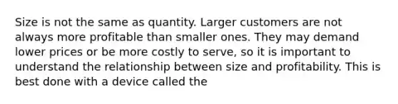 Size is not the same as quantity. Larger customers are not always more profitable than smaller ones. They may demand lower prices or be more costly to serve, so it is important to understand the relationship between size and profitability. This is best done with a device called the