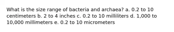 What is the size range of bacteria and archaea? a. 0.2 to 10 centimeters b. 2 to 4 inches c. 0.2 to 10 milliliters d. 1,000 to 10,000 millimeters e. 0.2 to 10 micrometers