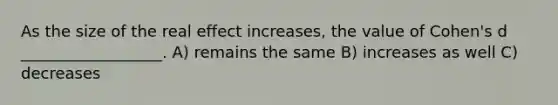 As the size of the real effect increases, the value of Cohen's d __________________. A) remains the same B) increases as well C) decreases