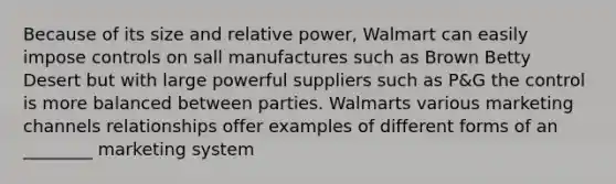 Because of its size and relative power, Walmart can easily impose controls on sall manufactures such as Brown Betty Desert but with large powerful suppliers such as P&G the control is more balanced between parties. Walmarts various marketing channels relationships offer examples of different forms of an ________ marketing system