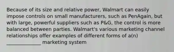 Because of its size and relative power, Walmart can easily impose controls on small manufacturers, such as PenAgain, but with large, powerful suppliers such as P&G, the control is more balanced between parties. Walmart's various marketing channel relationships offer examples of different forms of a(n) ______________ marketing system