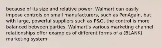 because of its size and relative power, Walmart can easily impose controls on small manufacturers, such as PenAgain, but with large, powerful suppliers such as P&G, the control is more balanced between parties. Walmart's various marketing channel relationships offer examples of different forms of a (BLANK) marketing system