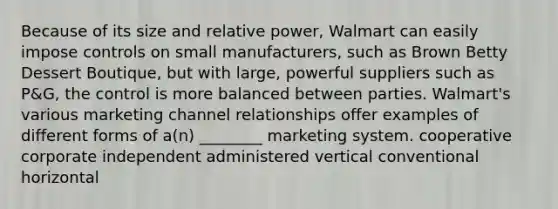 Because of its size and relative power, Walmart can easily impose controls on small manufacturers, such as Brown Betty Dessert Boutique, but with large, powerful suppliers such as P&G, the control is more balanced between parties. Walmart's various marketing channel relationships offer examples of different forms of a(n) ________ marketing system. cooperative corporate independent administered vertical conventional horizontal