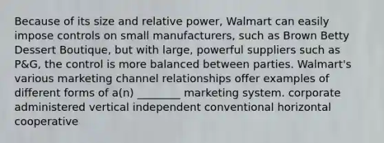 Because of its size and relative power, Walmart can easily impose controls on small manufacturers, such as Brown Betty Dessert Boutique, but with large, powerful suppliers such as P&G, the control is more balanced between parties. Walmart's various marketing channel relationships offer examples of different forms of a(n) ________ marketing system. corporate administered vertical independent conventional horizontal cooperative