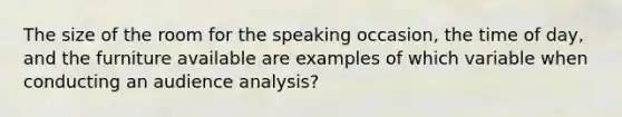 The size of the room for the speaking occasion, the time of day, and the furniture available are examples of which variable when conducting an audience analysis?