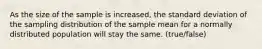 As the size of the sample is increased, the standard deviation of the sampling distribution of the sample mean for a normally distributed population will stay the same. (true/false)